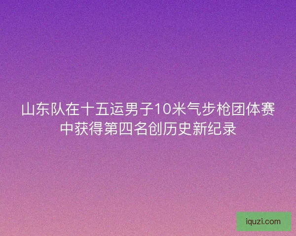 山东队在十五运男子10米气步枪团体赛中获得第四名创历史新纪录