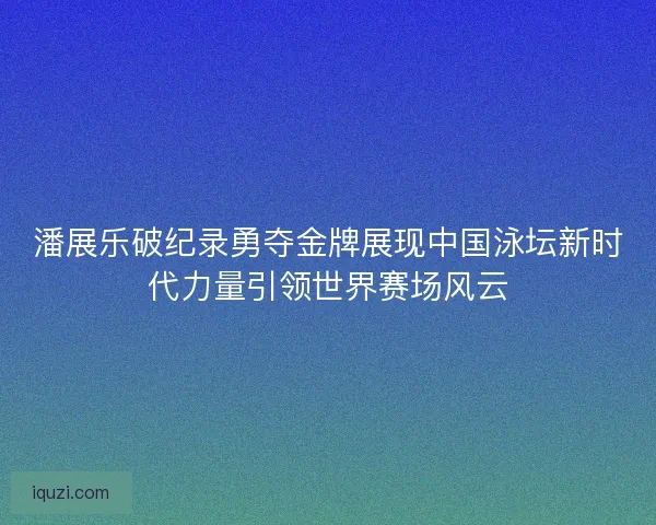 潘展乐破纪录勇夺金牌展现中国泳坛新时代力量引领世界赛场风云
