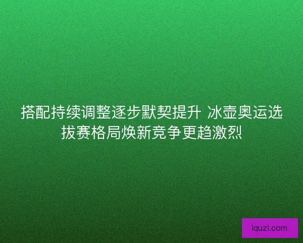 搭配持续调整逐步默契提升 冰壶奥运选拔赛格局焕新竞争更趋激烈